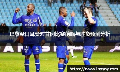 巴黎圣日耳曼对甘冈比赛前瞻与胜负预测分析