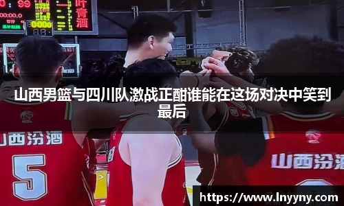 山西男篮与四川队激战正酣谁能在这场对决中笑到最后
