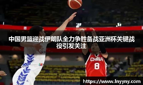 中国男篮迎战伊朗队全力争胜备战亚洲杯关键战役引发关注
