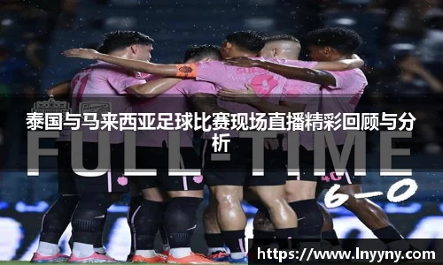 泰国与马来西亚足球比赛现场直播精彩回顾与分析