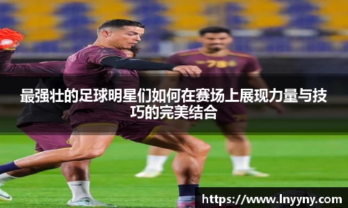 最强壮的足球明星们如何在赛场上展现力量与技巧的完美结合