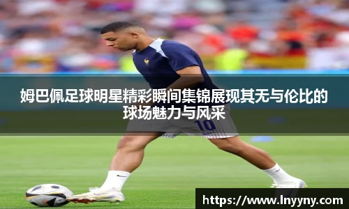 姆巴佩足球明星精彩瞬间集锦展现其无与伦比的球场魅力与风采