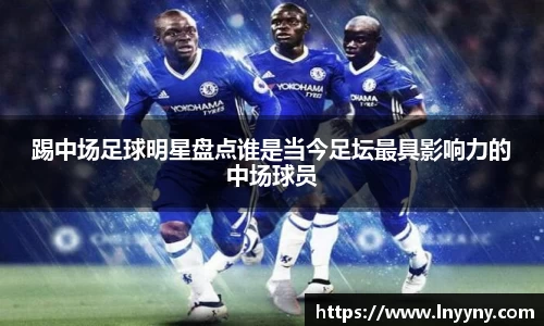 踢中场足球明星盘点谁是当今足坛最具影响力的中场球员